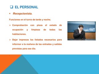  EL PERSONAL
 Recepcionista.

Funciones en el turno de tarde y noche;

 Comprobación           con   pisos    el   estado   de

     ocupación       y   limpieza      de    todas    las

     habitaciones.

 Dejar impresos los listados necesarios para

     informar a la mañana de las entradas y salidas

     previstas para ese día.

.
 