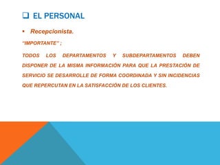  EL PERSONAL
 Recepcionista.
“IMPORTANTE” ;

TODOS   LOS      DEPARTAMENTOS   Y   SUBDEPARTAMENTOS   DEBEN

DISPONER DE LA MISMA INFORMACIÓN PARA QUE LA PRESTACIÓN DE

SERVICIO SE DESARROLLE DE FORMA COORDINADA Y SIN INCIDENCIAS

QUE REPERCUTAN EN LA SATISFACCIÓN DE LOS CLIENTES.
 