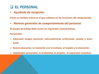  EL PERSONAL
 Ayudante de recepción.
Cómo su nombre indica es el que colabora en las funciones del recepcionista.

 Normas generales de comportamiento del personal.
El equipo de trabajo debe reunir las siguientes características;

Personales;

 Adecuada imagen personal; adecuadamente uniformada, aseada y buen
   porte.

 Buena educación; se transmite con la cortesía, el respeto y la discreción.

 Habilidades personales; la amabilidad, la empatía , la capacidad resolutiva.
 