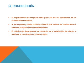 INTRODUCCIÓN


   El departamento de recepción forma parte del área de alojamiento de un
    establecimiento hotelero.

   Al ser el primer y último punto de contacto que tendrán los clientes será la
    tarjeta de presentación del establecimiento.

   El objetivo del departamento de recepción es la satisfacción del cliente, a
    través de la coordinación y el buen trabajo.
 