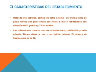  CARACTERÍSTICAS DEL ESTABLECIMIENTO

   Hotel de tres estrellas, edificio de estilo colonial en primera línea de
    playa. Ofrece una gran terraza con vistas al mar y habitaciones con
    conexión Wi-Fi gratuita y TV vía satélite.

   Las habitaciones cuentan con aire acondicionado, calefacción y baño
    privado. Tienen vistas al mar o un balcón privado. El número de
    habitaciones es de 36.
 