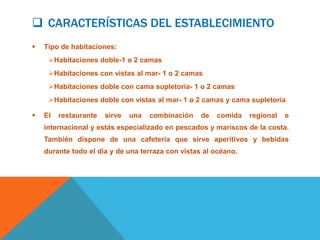  CARACTERÍSTICAS DEL ESTABLECIMIENTO
   Tipo de habitaciones:
     Habitaciones doble-1 o 2 camas
     Habitaciones con vistas al mar- 1 o 2 camas
     Habitaciones doble con cama supletoria- 1 o 2 camas
     Habitaciones doble con vistas al mar- 1 o 2 camas y cama supletoria

   El   restaurante   sirve   una   combinación   de   comida   regional   e
    internacional y estás especializado en pescados y mariscos de la costa.
    También dispone de una cafetería que sirve aperitivos y bebidas
    durante todo el día y de una terraza con vistas al océano.
 
