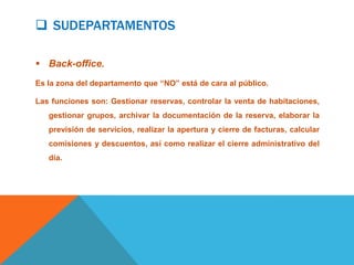  SUDEPARTAMENTOS

 Back-office.
Es la zona del departamento que “NO” está de cara al público.

Las funciones son: Gestionar reservas, controlar la venta de habitaciones,
   gestionar grupos, archivar la documentación de la reserva, elaborar la
   previsión de servicios, realizar la apertura y cierre de facturas, calcular
   comisiones y descuentos, así como realizar el cierre administrativo del
   día.
 