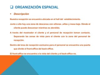  ORGANIZACIÓN ESPACIAL
 Descripción
Nuestra recepción se encuentra ubicada en el hall del establecimiento.

Junto a ella hay una zona de descanso con sillones ,sillas y mesa baja. Dónde el
    cliente puede descansar mientras es atendido.

A través del mostrador el cliente y el personal de recepción toman contacto.
    Separando las zonas de vista para el cliente con la zona del personal de
    recepción.

Dentro del área de recepción exclusivo para el personal se encuentra una puerta
    que divide el front-office del back-office.

El front-office se encuentra a la vista del cliente y el back-office no.
 