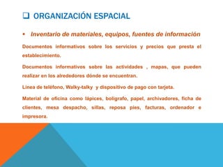  ORGANIZACIÓN ESPACIAL

 Inventario de materiales, equipos, fuentes de información
Documentos informativos sobre los servicios y precios que presta el
establecimiento.

Documentos informativos sobre las actividades , mapas, que pueden
realizar en los alrededores dónde se encuentran.

Línea de teléfono, Walky-talky y dispositivo de pago con tarjeta.

Material de oficina como lápices, bolígrafo, papel, archivadores, ficha de
clientes, mesa despacho, sillas, reposa pies, facturas, ordenador e
impresora.
 