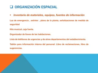  ORGANIZACIÓN ESPACIAL

 Inventario de materiales, equipos, fuentes de información

Luz de emergencia , extintor , plano de la planta, señalizaciones de medida de
seguridad

Hilo musical, caja fuerte.

Organizador de llaves de las habitaciones.

Lista de teléfonos de urgencias y de otros departamentos del establecimiento.

Tablón para información interna del personal. Libro de reclamaciones, libro de
sugerencias.
 