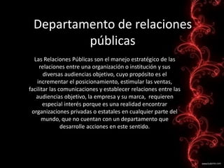 Departamento de relaciones
públicas
Las Relaciones Públicas son el manejo estratégico de las
relaciones entre una organización o institución y sus
diversas audiencias objetivo, cuyo propósito es el
incrementar el posicionamiento, estimular las ventas,
facilitar las comunicaciones y establecer relaciones entre las
audiencias objetivo, la empresa y su marca, requieren
especial interés porque es una realidad encontrar
organizaciones privadas o estatales en cualquier parte del
mundo, que no cuentan con un departamento que
desarrolle acciones en este sentido.
 