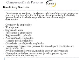 Compensación de PersonasBeneficios y Servicios	Diseñamos un conjunto de sistemas de beneficios y recompensas anexos a los legales a fin de lograr el compromiso y lealtad de los empleados trasladados posteriormente a su mejor desempeño.Comedor de empleados