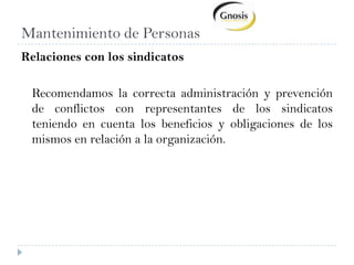 Obsequios en fechas importantes (madre, padre, egreso universitario, nacimiento, etc.) Compensación de PersonasProcesos que abarcan los beneficios y serviciosInstrumentación de beneficiosOrganización de eventos recreativos y fechas importantesControl de cumplimiento de cada beneficioExtensiones del seguro social para beneficiarios (cónyuge, hijos, padres) Pago de aportes de Seguro Social en fecha de vencimiento.Control de antigüedad para vacaciones, instrumentación y comunicación a empleados .Seguimiento de cobro del seguro social de empleados por reposos (enfermedad, maternidad, accidentes de trabajo, jubilación).