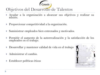 Objetivos del Desarrollo de TalentosAyudar a la organización a alcanzar sus objetivos y realizar su misión.Proporcionar competitividad a la organización.Suministrar empleados bien entrenados y motivados.Permitir el aumento de la autorrealización y la satisfacción de los empleados en el trabajo.Desarrollar y mantener calidad de vida en el trabajoAdministrar el cambio.Establecer políticas éticas