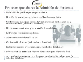 Procesos que abarca la Admisión de PersonasDefinición del perfil requerido por el clienteRevisión de postulantes acordes al perfil en banco de datos Confección de aviso para búsqueda y publicación en medios escritos y emisoras radiales (a solicitud del cliente)Recepción de curriculum y preselección de candidatosEntrevistas con mejores candidatosAdministración de baterías de test Confirmación de datos (solicitud de referencias)Exámenes médicos pre-ocupacionales (a solicitud del cliente)Presentación de Terna con mejores postulantes para entrevista finalAcompañamientos dentro de la Empresa para inducción del personal (a solicitud del cliente)