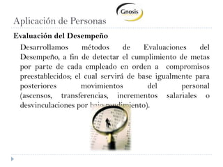Aplicación de PersonasEvaluación del Desempeño	Desarrollamos métodos de Evaluaciones del Desempeño, a fin de detectar el cumplimiento de metas por parte de cada empleado en orden a  compromisos preestablecidos; el cual servirá de base igualmente para posteriores movimientos del personal (ascensos, transferencias, incrementos salariales o desvinculaciones por bajo rendimiento).