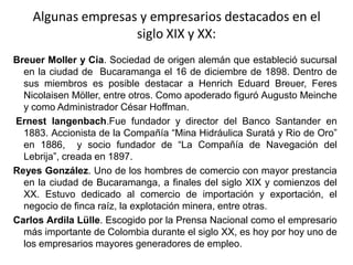 Algunas empresas y empresarios destacados en el siglo XIX y XX:BreuerMoller y Cia. Sociedad de origen alemán que estableció sucursal en la ciudad de  Bucaramanga el 16 de diciembre de 1898. Dentro de sus miembros es posible destacar a HenrichEduardBreuer, FeresNicolaisenMöller, entre otros. Como apoderado figuró Augusto Meinche y como Administrador César Hoffman. Ernestlangenbach.Fue fundador y director del Banco Santander en 1883. Accionista de la Compañía “Mina Hidráulica Suratá y Rio de Oro” en 1886,  y socio fundador de “La Compañía de Navegación del Lebrija”, creada en 1897.  Reyes González. Uno de los hombres de comercio con mayor prestancia en la ciudad de Bucaramanga, a finales del siglo XIX y comienzos del XX. Estuvo dedicado al comercio de importación y exportación, el negocio de finca raíz, la explotación minera, entre otras. Carlos ArdilaLülle. Escogido por la Prensa Nacional como el empresario más importante de Colombia durante el siglo XX, es hoy por hoy uno de los empresarios mayores generadores de empleo.