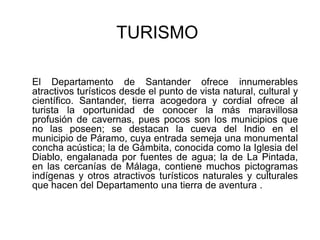  TURISMOEl Departamento de Santander ofrece innumerables atractivos turísticos desde el punto de vista natural, cultural y científico. Santander, tierra acogedora y cordial ofrece al turista la oportunidad de conocer la más maravillosa profusión de cavernas, pues pocos son los municipios que no las poseen; se destacan la cueva del Indio en el municipio de Páramo, cuya entrada semeja una monumental concha acústica; la de Gámbita, conocida como la Iglesia del Diablo, engalanada por fuentes de agua; la de La Pintada, en las cercanías de Málaga, contiene muchos pictogramas indígenas y otros atractivos turísticos naturales y culturales que hacen del Departamento una tierra de aventura .