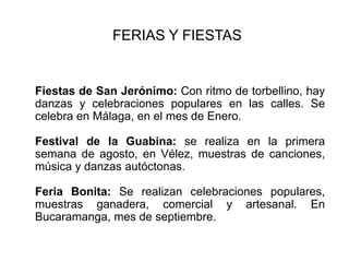 FERIAS Y FIESTAS Fiestas de San Jerónimo: Con ritmo de torbellino, hay danzas y celebraciones populares en las calles. Se celebra en Málaga, en el mes de Enero.  Festival de la Guabina: se realiza en la primera semana de agosto, en Vélez, muestras de canciones, música y danzas autóctonas.  Feria Bonita: Se realizan celebraciones populares, muestras ganadera, comercial y artesanal. En Bucaramanga, mes de septiembre.
