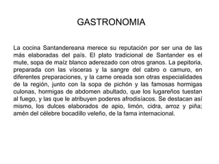 GASTRONOMIA La cocina Santandereana merece su reputación por ser una de las más elaboradas del país. El plato tradicional de Santander es el mute, sopa de maíz blanco aderezado con otros granos. La pepitoria, preparada con las vísceras y la sangre del cabro o camuro, en diferentes preparaciones, y la carne oreada son otras especialidades de la región, junto con la sopa de pichón y las famosas hormigas culonas, hormigas de abdomen abultado, que los lugareños tuestan al fuego, y las que le atribuyen poderes afrodisíacos. Se destacan así mismo, los dulces elaborados de apio, limón, cidra, arroz y piña; amén del célebre bocadillo veleño, de la fama internacional.