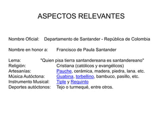 ASPECTOS RELEVANTES  Nombre Oficial: 	   Departamento de Santander - República de ColombiaNombre en honor a: 	Francisco de Paula Santander Lema:		"Quien pisa tierra santandereana es santandereano" Religión: 		Cristiana (católicos y evangélicos) Artesanías: 		Pauche, cerámica, madera, piedra, lana. etc.Música Autóctona: 	Guabina, torbellino, bambuco, pasillo, etc.Instrumento Musical: 	Tiple y RequintoDeportes autóctonos: 	Tejo o turmequé, entre otros.