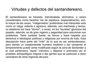 Virtudes y defectos del santandereano.El santandereano es honesto, individualista, ahorrativo; a veces considerados como tacaños: los de zapatoca, (especialmente), son, la mayor de las veces, "malgeniados" pudiéndose mal interpretar esto como un rasgo violento o agresivo, además, son machistas y tercos, su idealismo los hace "dormir", a veces, en los "laureles" gloriosos del pasado, además, es de gran ingenio y sagacidad para solucionar sus problemas. Tiene carácter fuerte, es franco y hace respetar sus derechos e ideologías políticas y religiosas por encima de todo. Esta descripción hace parte del "mito" de lo que es ser santandereano, pero siendo un conglomerado humano moderno y tan variopinto el temperamento puede verse modificado según la zona de Santander a la cual pertenezca "equis" individuo y alejarse o acercarse así al prototipo antropológico original o dar gentes que se parezcan a otros caracteres de otras regiones del país.