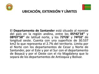 UBICACIÓN, EXTENSIÓN Y LÍMITES  El Departamento de Santander está situado al noreste del país en la región andina, entre los 05º42’34’’ y 08º07’58’’ de latitud norte, y los 72º26’ y 74º32’ de longitud oeste. Cuenta con una superficie de 30.537 km2 lo que representa el 2.7% del territorio. Limita por el Norte con los departamentos de Cesar y Norte de Santander, por el Este y por el Sur con el departamento de Boyacá y por el Oeste con el río Magdalena que lo separa de los departamentos de Antioquia y Bolívar.