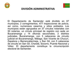 DIVISIÓN ADMINISTRATIVAEl Departamento de Santander está dividido en 87 municipios, 2 corregimientos, 477 inspecciones de policía, así como, numerosos caseríos y sitios poblados. Los municipios están agrupados en 37 círculos notariales con 50 notarías, un círculo principal de registro con sede en Bucaramanga y 14 oficinas seccionales, 2 distritos judiciales, Bucaramanga, con 5 cabeceras de circuito judicial en Bucaramanga, Málaga, San Vicente de Chucurí, Zapatoca y Barrancabermeja, y San Gil, con 5 cabeceras de circuito en San Gil, Charalá, Socorro, Puente Nacional y Vélez. El departamento constituye la circunscripción electoral de Santander.