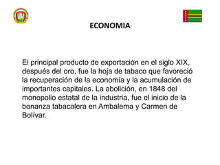 ECONOMIAEl principal producto de exportación en el siglo XIX, después del oro, fue la hoja de tabaco que favoreció la recuperación de la economía y la acumulación de importantes capitales. La abolición, en 1848 del monopolio estatal de la industria, fue el inicio de la bonanza tabacalera en Ambalema y Carmen de Bolívar.