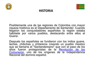 HISTORIAPosiblemente una de las regiones de Colombia con mayor riqueza histórica es el Departamento de Santander. Cuando llegaron los conquistadores españoles la región estaba habitada por varios pueblos, destacando entre ellos el Guane. Después los españoles se fundieron con los indios guane, laches, chibchas y chitareros creando un pueblo mestizo que se llamaría el "Santandereano" que con el paso de los años fueron protagonistas de la Revolución de los Comuneros, uno de los orígenes de la Independencia Nacional del dominio español.