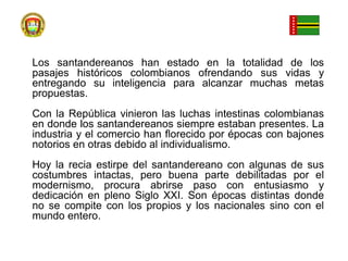 Los santandereanos han estado en la totalidad de los pasajes históricos colombianos ofrendando sus vidas y entregando su inteligencia para alcanzar muchas metas propuestas. Con la República vinieron las luchas intestinas colombianas en donde los santandereanos siempre estaban presentes. La industria y el comercio han florecido por épocas con bajones notorios en otras debido al individualismo. Hoy la recia estirpe del santandereano con algunas de sus costumbres intactas, pero buena parte debilitadas por el modernismo, procura abrirse paso con entusiasmo y dedicación en pleno Siglo XXI. Son épocas distintas donde no se compite con los propios y los nacionales sino con el mundo entero.