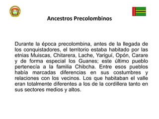 Ancestros PrecolombinosDurante la época precolombina, antes de la llegada de los conquistadores, el territorio estaba habitado por las etnias Muiscas, Chitarera, Lache, Yariguí, Opón, Carare y de forma especial los Guanes; este último pueblo pertenecía a la familia Chibcha. Entre esos pueblos había marcadas diferencias en sus costumbres y relaciones con los vecinos. Los que habitaban el valle eran totalmente diferentes a los de la cordillera tanto en sus sectores medios y altos.