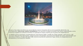  arrancó e hizo añicos el edicto que anunciaba los nuevos impuestos de la corona española alentando a la
muchedumbre: ¡Viva el rey, muera el mal gobierno!. Con ese acto iniciaba la revuelta más fuerte y generalizada contra
el dominio español en la Nueva Granada, no superada en brazos siquiera por la guerra de independencia.
 La rebelión de los comuneros, encabezada por José Antonio Galán, caudillo de origen popular y piel oscura, y del
socorrano Manuel Ortiz Manosalvas, ambos próceres decapitados, fue parte de la oleada de luchas anticoloniales que
recorrieron América a finales del siglo XVIII, como la insurrección andina de Túpac Amaru, la independencia de
Norteamérica y la revolución Haitiana.
 