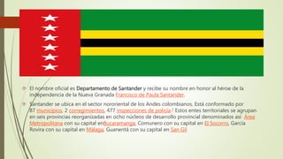  El nombre oficial es Departamento de Santander y recibe su nombre en honor al héroe de la
independencia de la Nueva Granada Francisco de Paula Santander.
 Santander se ubica en el sector nororiental de los Andes colombianos. Está conformado por
87 municipios, 2 corregimientos, 477 inspecciones de policía.7 Estos entes territoriales se agrupan
en seis provincias reorganizadas en ocho núcleos de desarrollo provincial denominados así Área
Metropolitana con su capital enBucaramanga, Comunero con su capital en El Socorro, García
Rovira con su capital en Málaga, Guanentá con su capital en San Gil
 