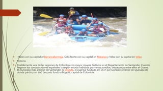  Mares con su capital enBarrancabermeja, Soto Norte con su capital en Matanza y Vélez con su capital en Vélez.
 Historia
 Posiblemente una de las regiones de Colombia con mayor riqueza histórica es el Departamento de Santander. Cuando
llegaron los conquistadores españoles la región estaba habitada por varios pueblos, destacando entre ellos el Guane.
El municipio más antiguo de Santander es Chipatá, el cual fue fundado en 1537 por Gonzalo Jiménez de Quesada de
donde partió y un año después fundó a Bogotá, capital de Colombia.
 