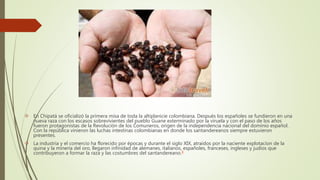  En Chipatá se oficializó la primera misa de toda la altiplanicie colombiana. Después los españoles se fundieron en una
nueva raza con los escasos sobrevivientes del pueblo Guane exterminado por la viruela y con el paso de los años
fueron protagonistas de la Revolución de los Comuneros, origen de la independencia nacional del dominio español.
Con la república vinieron las luchas intestinas colombianas en donde los santandereanos siempre estuvieron
presentes.
 La industria y el comercio ha florecido por épocas y durante el siglo XIX, atraídos por la naciente explotacíon de la
quina y la minería del oro, llegaron infinidad de alemanes, italianos, españoles, franceses, ingleses y judíos que
contribuyeron a formar la raza y las costumbres del santandereano.8
 