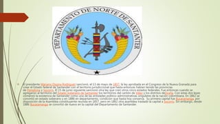  El presidente Mariano Ospina Rodríguez sancionó, el 13 de mayo de 1857, la ley aprobada en el Congreso de la Nueva Granada para
crear el Estado federal de Santander con el territorio jurisdiccional que hasta entonces habían tenido las provincias
de Pamplona y Socorro. El 15 de junio siguiente sancionó otra ley que creó otros cinco estados federales. Fue entonces cuando se
agregaron al territorio del Estado Soberano de Santander los territorios del cantón de Vélez y los distritos deOcaña. Con estas dos leyes
comenzó la existencia de Santander como una de las entidades político-administrativas singulares de la nación colombiana. En 1862 se
convirtió en estado soberano y en 1886 en departamento, condición que hasta hoy conserva. Su primera capital fue Bucaramanga, por
disposición de la Asamblea constituyente reunida en 1857, pero en 1862 otra asamblea trasladó la capital a Socorro. Sin embargo, desde
1886 Bucaramanga se convirtió de nuevo en la capital del Departamento de Santander.
 