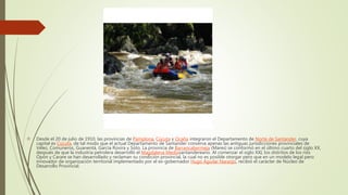  Desde el 20 de julio de 1910, las provincias de Pamplona, Cúcuta y Ocaña integraron el Departamento de Norte de Santander, cuya
capital es Cúcuta, de tal modo que el actual Departamento de Santander conserva apenas las antiguas jurisdicciones provinciales de
Vélez, Comuneros, Guanentá, García Rovira y Soto. La provincia de Barrancabermeja (Mares) se conformó en el último cuarto del siglo XX,
después de que la industria petrolera desarrolló el Magdalena Mediosantandereano. Al comenzar el siglo XXI, los distritos de los ríos
Opón y Carare se han desarrollado y reclaman su condición provincial, la cual no es posible otorgar pero que en un modelo legal pero
innovador de organización territorial implementado por el ex-gobernador Hugo Aguilar Naranjo, recibió el carácter de Núcleo de
Desarrollo Provincial.
 