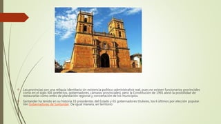  Las provincias son una reliquia identitaria sin existencia político-administrativa real, pues no existen funcionarios provinciales
como en el siglo XIX (prefectos, gobernadores, cámaras provinciales), pero la Constitución de 1991 abrió la posibilidad de
restaurarlas como entes de planeación regional y concertación de los municipios.
 Santander ha tenido en su historia 33 presidentes del Estado y 65 gobernadores titulares, los 6 últimos por elección popular.
Ver Gobernadores de Santander. De igual manera, en territorio
 