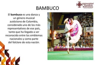 BAMBUCO
El bambuco es una danza y
un género musical
autóctono de Colombia,
considerado uno de los más
representativos de ese país,
tanto que ha llegado a ser
reconocido entre los emblemas
nacionales y como parte
del folclore de esta nación.
 