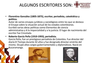 ALGUNOS ESCRITORES SON:
• Florentino González (1805-1875), escritor, periodista, catedrático y
político.
Autor de varios ensayos jurídicos y sociológicos entre los que se destaca
el Ensayo sobre la situación actual de los estados colombianos.
Escribió varias obras políticas como Elementos de ciencia
administrativa y A la imparcialidad y a la justicia. El lugar de nacimiento del
escritor fue Cincelada.
• Roberto García Peña (1910-1993), periodista.
García Peña, fue un prestigioso periodista de Colombia. Fue director del
diario El Tiempo durante 42 años y fue designado director emérito del
mismo. Ocupó altos cargos gubernamentales y diplomáticos. Nació en
Bucaramanga.
 