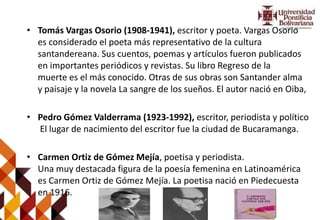 • Tomás Vargas Osorio (1908-1941), escritor y poeta. Vargas Osorio
es considerado el poeta más representativo de la cultura
santandereana. Sus cuentos, poemas y artículos fueron publicados
en importantes periódicos y revistas. Su libro Regreso de la
muerte es el más conocido. Otras de sus obras son Santander alma
y paisaje y la novela La sangre de los sueños. El autor nació en Oiba,
• Pedro Gómez Valderrama (1923-1992), escritor, periodista y político
El lugar de nacimiento del escritor fue la ciudad de Bucaramanga.
• Carmen Ortiz de Gómez Mejía, poetisa y periodista.
Una muy destacada figura de la poesía femenina en Latinoamérica
es Carmen Ortiz de Gómez Mejía. La poetisa nació en Piedecuesta
en 1916.
 