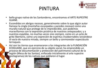 PINTURA
• bello grupo nativo de los Santanderes, encontramos el ARTE RUPESTRE
GUANE.
• Escondidos en abrigos rocosos, generalmente sobre lo que algún autor
llamase la cingla (montañas escarpadas y paredes rocosas) como una
muralla natural que protege de lo impredecible, aún podemos
maravillarnos con la expresión pictórica de nuestros antepasados; y a
nuestras espaldas, no muchas veces sino siempre, como en un acto de
grito libertario, como una expresión de espíritus insobornables lanzándose
al vacío de nuestra mirada, siempre un bello y conmovedor espectáculo
terraqueo.
• Así son las tierras que enamoraron a los integrantes de la FUNDACIÓN
ECOGUANE, que en ejercicio de su objeto social, ha emprendido un
proceso de documentación y protección del patrimonio cultural de la
región (Mesa de los Santos), enfocado inicialmente al arte rupestre
(pictogramas) de los nativos que poblaron el lugar.
 