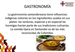 GASTRONOMÍA
La gastronomía santandereana tiene influencias
indígenas notorias en los ingredientes usados en sus
platos: las verduras, especias y en especial las
hormigas hacían parte de sus tradiciones culinarias.
La comida típica en Santander es de las más
reconocidas de Colombia.
 