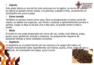 • Cabrito
Este plato típico es uno de los más comunes en la región. La carne de cabrito
(o cabro) se puede comer asada, a la plancha, sudada o frita, usualmente se
acompaña con yuca o papa.
• Carne oreada
También se conoce como carne seca. Para su preparación se toma carne de
capón, se adoba con especias, sal, limón o naranja y opcionalmente cerveza o
panela, luego se deja al sol por uno o dos días, se puede comer cruda o
asada.
• Mute
El mute es una sopa preparada con carne de res, cerdo, maíz blanco, papa,
pasta, yuca, garbanzo, tomate y especias. Su preparación requiere de
bastante tiempo y tiene múltiples variantes.
• Pepitoria
La pepitoria es un plato hecho con las vísceras y la sangre del cabro, se
prepara mezclando estos ingredientes con huevo, queso, arroz, miga de pan y
especias. Se acompaña con papa, yuca o arroz.
 