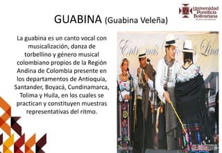 GUABINA (Guabina Veleña)
La guabina es un canto vocal con
musicalización, danza de
torbellino y género musical
colombiano propios de la Región
Andina de Colombia presente en
los departamentos de Antioquia,
Santander, Boyacá, Cundinamarca,
Tolima y Huila, en los cuales se
practican y constituyen muestras
representativas del ritmo.
 
