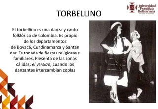 TORBELLINO
El torbellino es una danza y canto
folklórico de Colombia. Es propio
de los departamentos
de Boyacá, Cundinamarca y Santan
der. Es tonada de fiestas religiosas y
familiares. Presenta de las zonas
cálidas; el versiao, cuando los
danzantes intercambian coplas
 