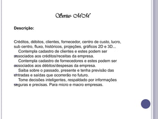 Serius- MMDescrição: Créditos, débitos, clientes, fornecedor, centro de custo, lucro, sub centro, fluxo, históricos, projeções, gráficos 2D e 3D...     Contempla cadastro de clientes e estes podem ser associados aos créditos/receitas da empresa.     Contempla cadastro de fornecedores e estes podem ser associados aos débitos/despesas da empresa.     Saiba sobre o passado, presente e tenha previsão das entradas e saídas que ocorrerão no futuro.     Tome decisões inteligentes, respaldado por informações seguras e precisas. Para micro e macro empresas. 