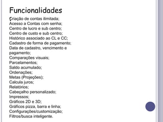 Funcionalidades:Criação de contas ilimitada;Acesso a Contas com senha;Centro de lucro e sub centro;Centro de custo e sub centro;Histórico associado ao CL e CC;Cadastro de forma de pagamento;Data de cadastro, vencimento e pagamento;Comparações visuais;Parcelamentos;Saldo acumulado;Ordenações;Metas (Projeções);Calcula juros;Relatórios;Cabeçalho personalizado;Impressos;Gráficos 2D e 3D;Gráficos pizza, barra e linha;Configurações/customização;Filtros/busca inteligente.