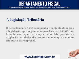 O Departamento fiscal acompanha o conjunto de regras
e legislações que regem as regras fiscais e tributárias,
fazendo com que se cumpra essas leis perante as
exigências estabelecidas conforme o enquadramento
tributário das empresas.
A Legislação Tributária
Como este departamento pode contribuir para o sucesso de uma empresa.
www.hscontabil.com.br
DEPARTAMENTO FISCAL
 