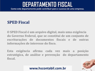 O SPED Fiscal é um arquivo digital, mais uma exigência
do Governo Federal, que se constitui de um conjunto de
escriturações de documentos fiscais e de outras
informações de interesse do fisco.
Esta exigência afirma cada vez mais a posição
estratégica, de análise e prevenção do departamento
fiscal.
SPED Fiscal
Como este departamento pode contribuir para o sucesso de uma empresa.
www.hscontabil.com.br
DEPARTAMENTO FISCAL
 