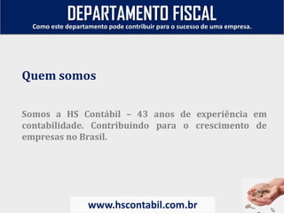 Somos a HS Contábil – 43 anos de experiência em
contabilidade. Contribuindo para o crescimento de
empresas no Brasil.
www.hscontabil.com.br
Como este departamento pode contribuir para o sucesso de uma empresa.
www.hscontabil.com.br
Quem somos
DEPARTAMENTO FISCAL
 