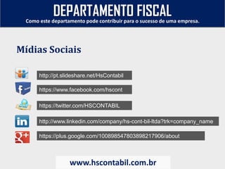 http://pt.slideshare.net/HsContabil
https://www.facebook.com/hscont
https://twitter.com/HSCONTABIL
http://www.linkedin.com/company/hs-cont-bil-ltda?trk=company_name
https://plus.google.com/100898547803898217906/about
Como este departamento pode contribuir para o sucesso de uma empresa.
www.hscontabil.com.br
Mídias Sociais
DEPARTAMENTO FISCAL
 