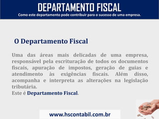 Uma das áreas mais delicadas de uma empresa,
responsável pela escrituração de todos os documentos
fiscais, apuração de impostos, geração de guias e
atendimento às exigências fiscais. Além disso,
acompanha e interpreta as alterações na legislação
tributária.
Este é Departamento Fiscal.
O Departamento Fiscal
Como este departamento pode contribuir para o sucesso de uma empresa.
www.hscontabil.com.br
DEPARTAMENTO FISCAL
 